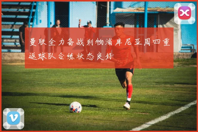 曼联全力备战利物浦库尼亚周四重返球队合练状态良好