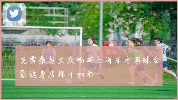 克雷桑与女友畅游上海东方明珠合影健身房挥汗如雨