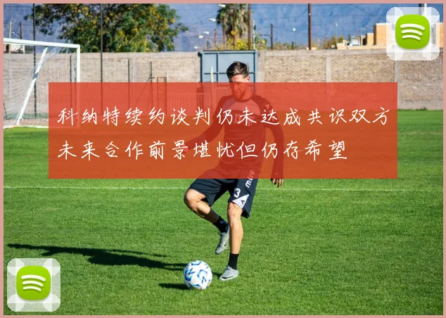 科纳特续约谈判仍未达成共识双方未来合作前景堪忧但仍存希望