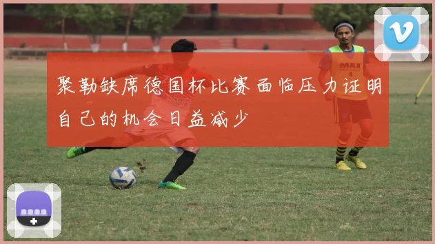 聚勒缺席德国杯比赛面临压力证明自己的机会日益减少
