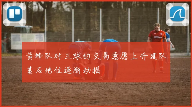 黄蜂队对三球的交易意愿上升建队基石地位逐渐动摇