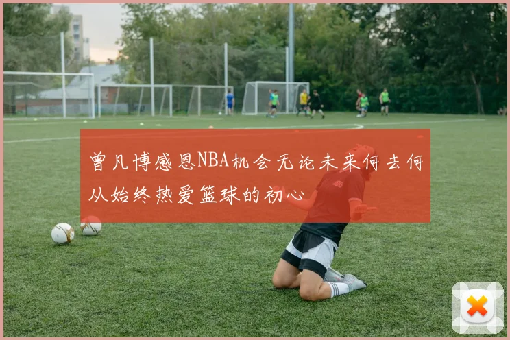 曾凡博感恩NBA机会无论未来何去何从始终热爱篮球的初心