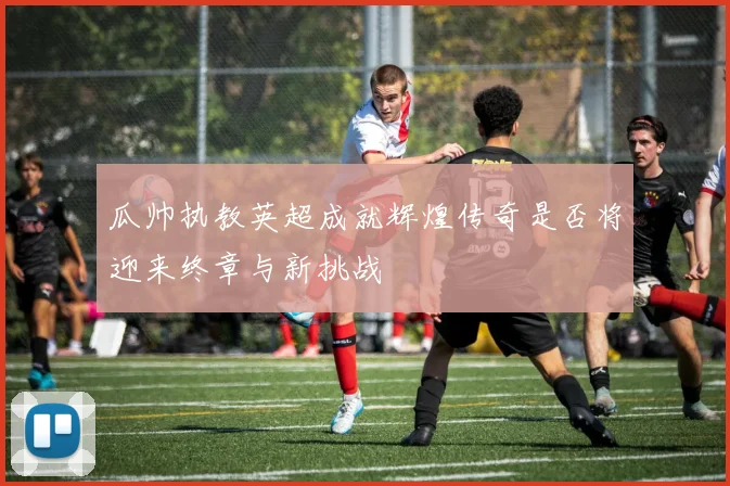 瓜帅执教英超成就辉煌传奇是否将迎来终章与新挑战