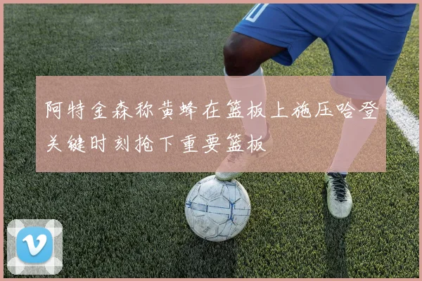 阿特金森称黄蜂在篮板上施压哈登关键时刻抢下重要篮板