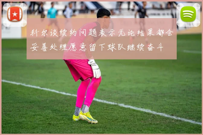 科尔谈续约问题表示无论结果都会妥善处理愿意留下球队继续奋斗