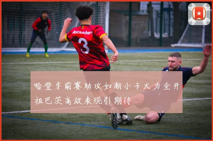 哈登季前赛助攻如潮小卡火力全开祖巴茨高效表现引期待