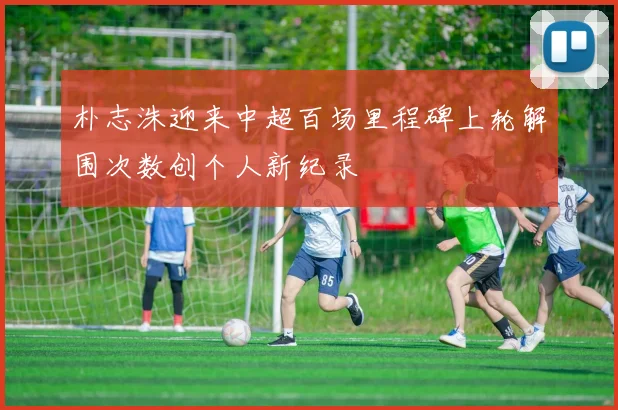 朴志洙迎来中超百场里程碑上轮解围次数创个人新纪录