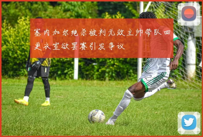 塞内加尔绝杀被判无效主帅带队回更衣室欲罢赛引发争议