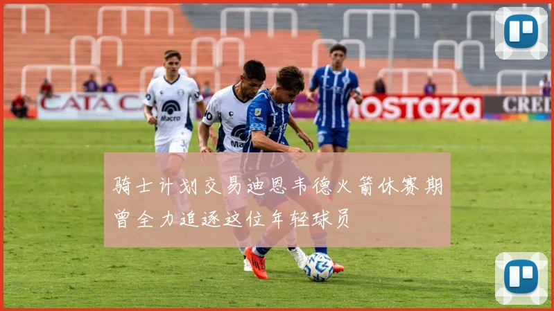 骑士计划交易迪恩韦德火箭休赛期曾全力追逐这位年轻球员