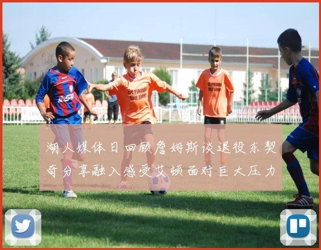 湖人媒体日回顾詹姆斯谈退役东契奇分享融入感受艾顿面对巨大压力