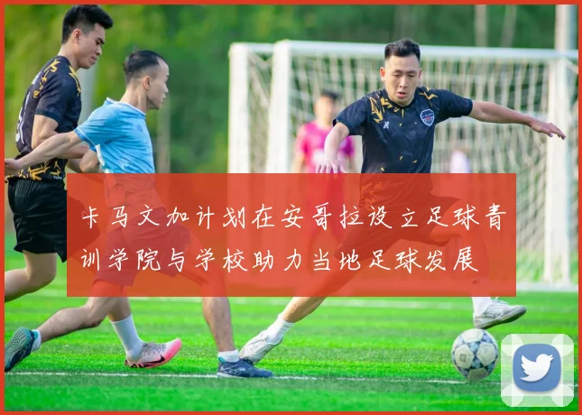 卡马文加计划在安哥拉设立足球青训学院与学校助力当地足球发展