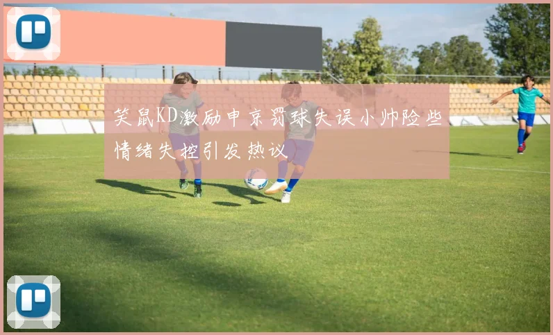 笑鼠KD激励申京罚球失误小帅险些情绪失控引发热议