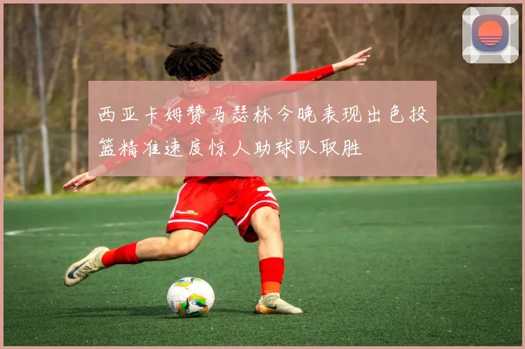西亚卡姆赞马瑟林今晚表现出色投篮精准速度惊人助球队取胜