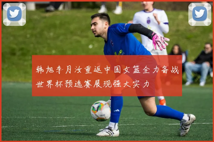韩旭李月汝重返中国女篮全力备战世界杯预选赛展现强大实力