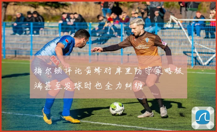 梅尔顿评论黄蜂对库里防守策略极端甚至发球时也全力纠缠