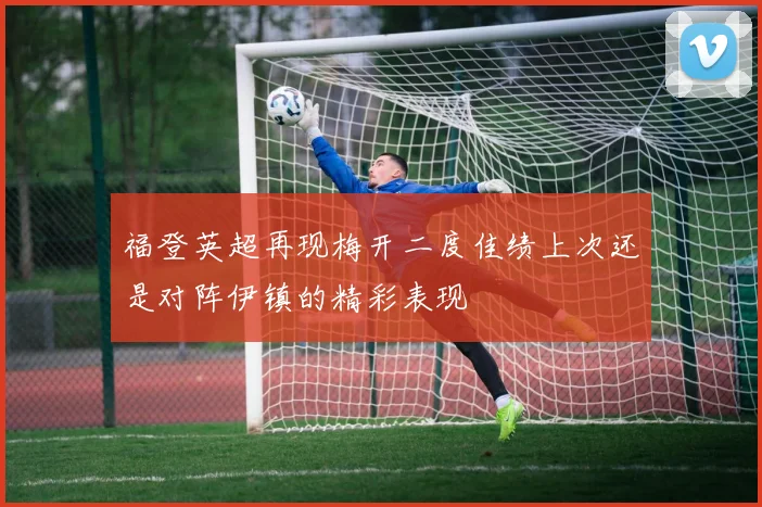 福登英超再现梅开二度佳绩上次还是对阵伊镇的精彩表现