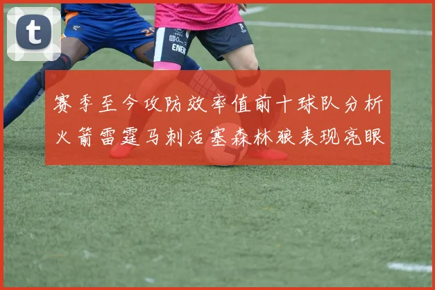 赛季至今攻防效率值前十球队分析火箭雷霆马刺活塞森林狼表现亮眼