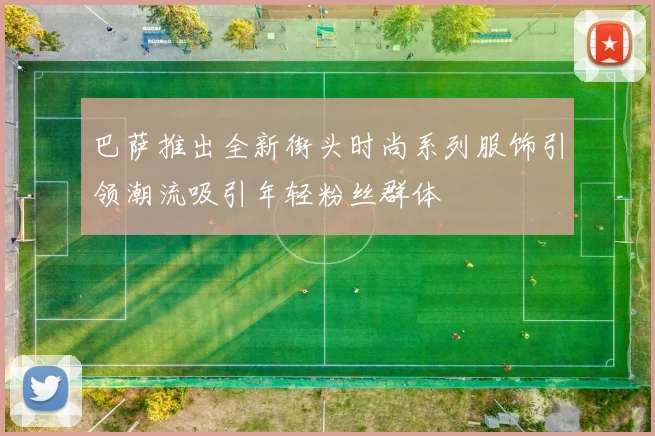 巴萨推出全新街头时尚系列服饰引领潮流吸引年轻粉丝群体